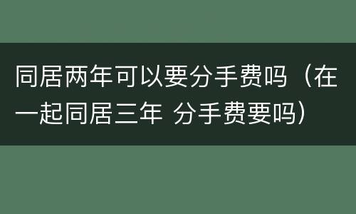 同居两年可以要分手费吗（在一起同居三年 分手费要吗）