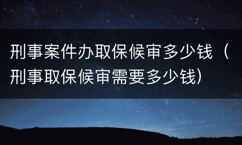 刑事案件办取保候审多少钱（刑事取保候审需要多少钱）