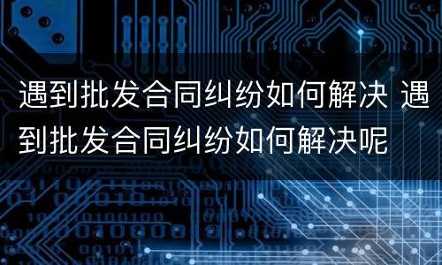 遇到批发合同纠纷如何解决 遇到批发合同纠纷如何解决呢