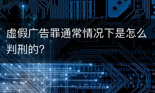 虚假广告罪通常情况下是怎么判刑的?