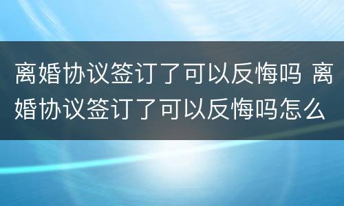 离婚协议签订了可以反悔吗 离婚协议签订了可以反悔吗怎么办