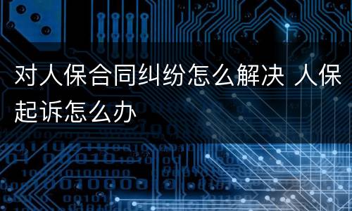 对人保合同纠纷怎么解决 人保起诉怎么办