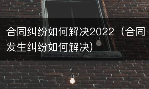 合同纠纷如何解决2022（合同发生纠纷如何解决）
