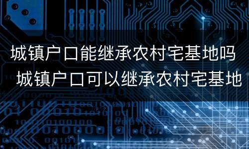 城镇户口能继承农村宅基地吗 城镇户口可以继承农村宅基地吗_