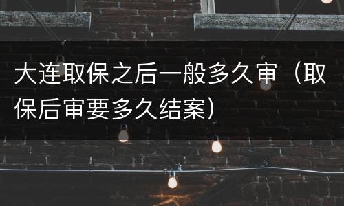 大连取保之后一般多久审（取保后审要多久结案）