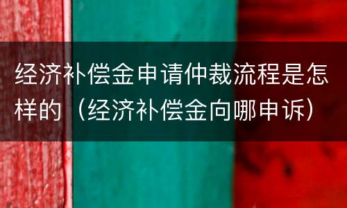 经济补偿金申请仲裁流程是怎样的（经济补偿金向哪申诉）