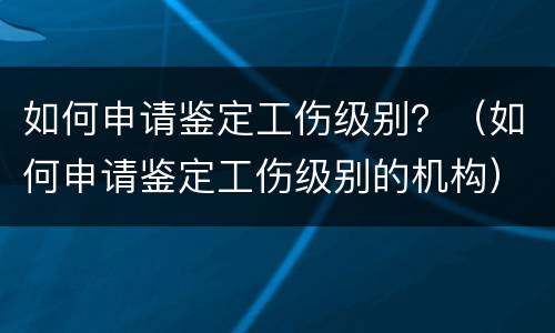 如何申请鉴定工伤级别？（如何申请鉴定工伤级别的机构）