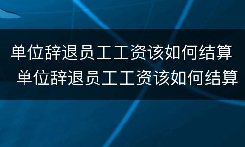 单位辞退员工工资该如何结算 单位辞退员工工资该如何结算呢