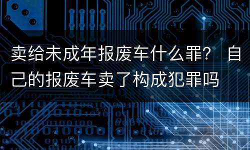 卖给未成年报废车什么罪？ 自己的报废车卖了构成犯罪吗