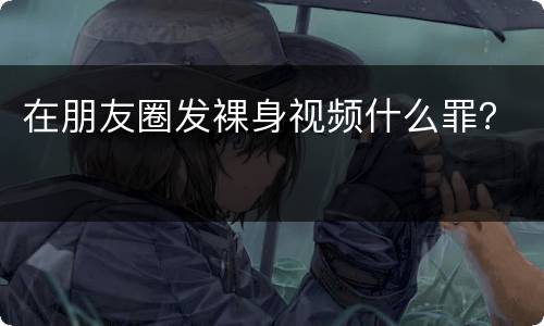 在朋友圈发裸身视频什么罪？