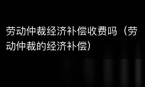 劳动仲裁经济补偿收费吗（劳动仲裁的经济补偿）