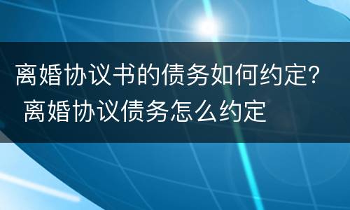 离婚协议书的债务如何约定？ 离婚协议债务怎么约定