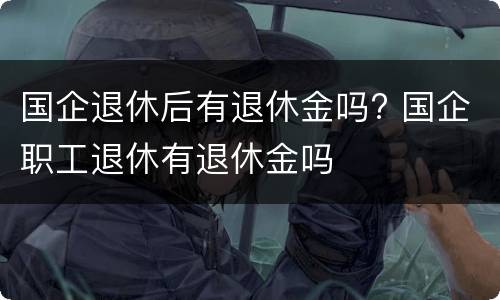 国企退休后有退休金吗? 国企职工退休有退休金吗