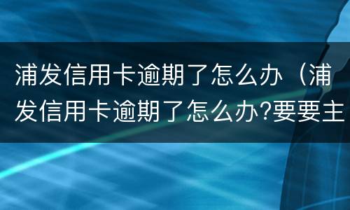 浦发信用卡逾期了怎么办（浦发信用卡逾期了怎么办?要要主动联系银行吗?）