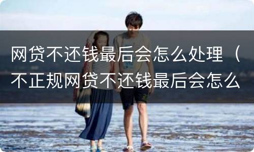 网贷不还钱最后会怎么处理（不正规网贷不还钱最后会怎么处理）