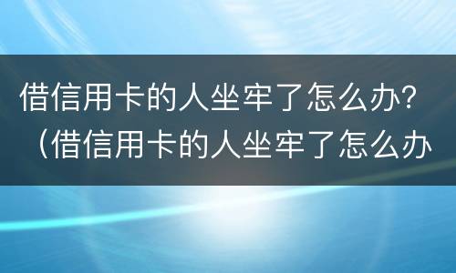 借信用卡的人坐牢了怎么办？（借信用卡的人坐牢了怎么办理）