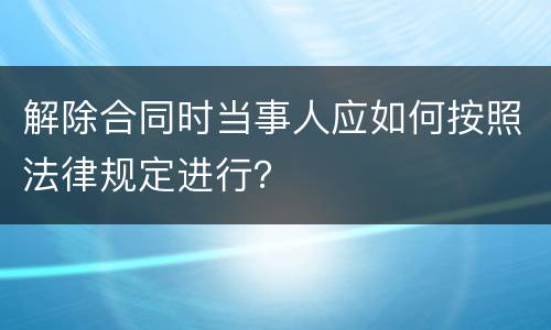 解除合同时当事人应如何按照法律规定进行？