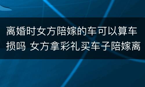 离婚时女方陪嫁的车可以算车损吗 女方拿彩礼买车子陪嫁离婚怎么算?