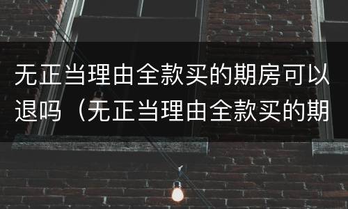 无正当理由全款买的期房可以退吗（无正当理由全款买的期房可以退吗现在）
