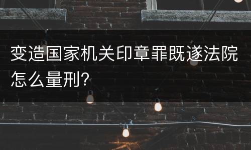 变造国家机关印章罪既遂法院怎么量刑?