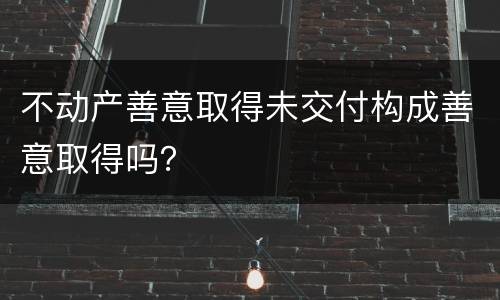 不动产善意取得未交付构成善意取得吗？
