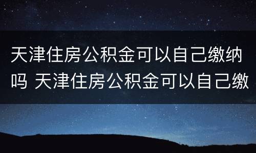 天津住房公积金可以自己缴纳吗 天津住房公积金可以自己缴纳吗现在