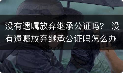 没有遗嘱放弃继承公证吗？ 没有遗嘱放弃继承公证吗怎么办