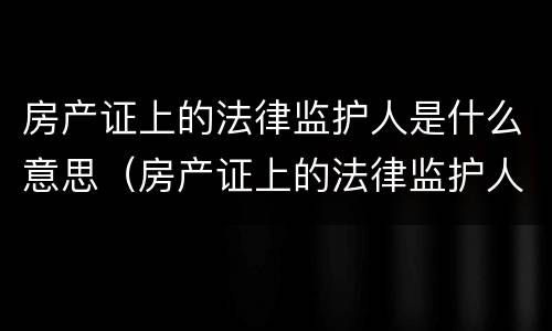 房产证上的法律监护人是什么意思（房产证上的法律监护人是什么意思呀）