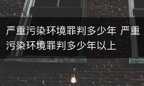 严重污染环境罪判多少年 严重污染环境罪判多少年以上