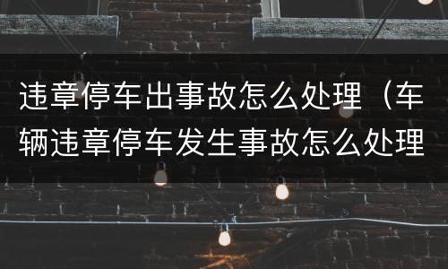 违章停车出事故怎么处理（车辆违章停车发生事故怎么处理）