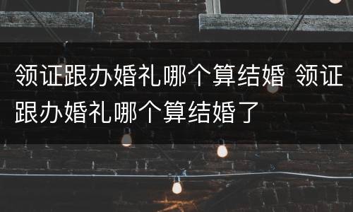 领证跟办婚礼哪个算结婚 领证跟办婚礼哪个算结婚了