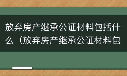 放弃房产继承公证材料包括什么（放弃房产继承公证材料包括什么东西）