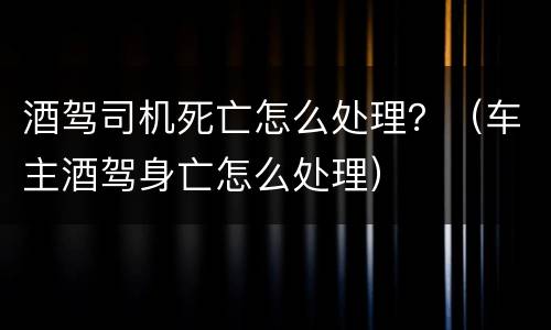 酒驾司机死亡怎么处理？（车主酒驾身亡怎么处理）
