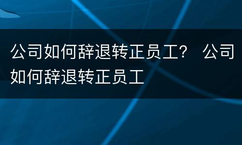 公司如何辞退转正员工？ 公司如何辞退转正员工