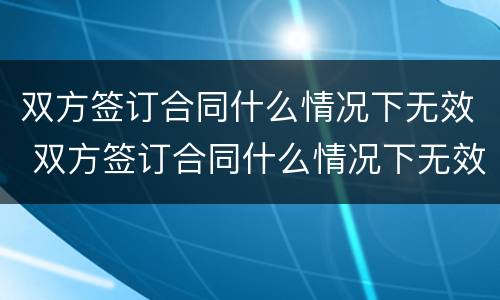 双方签订合同什么情况下无效 双方签订合同什么情况下无效呢