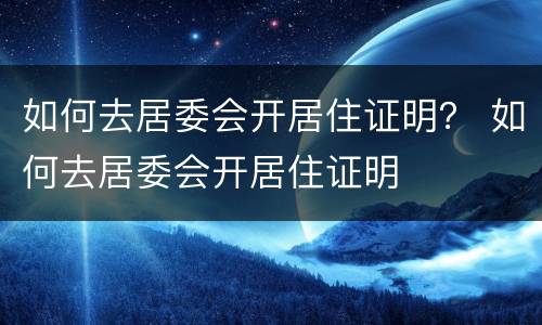如何去居委会开居住证明？ 如何去居委会开居住证明