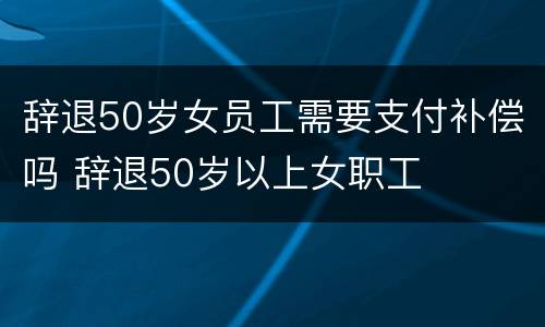 辞退50岁女员工需要支付补偿吗 辞退50岁以上女职工