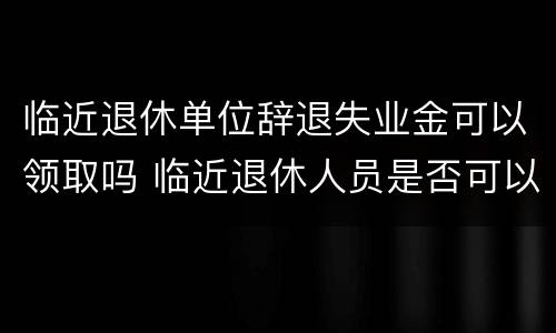 临近退休单位辞退失业金可以领取吗 临近退休人员是否可以辞退