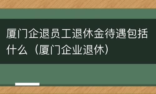 厦门企退员工退休金待遇包括什么（厦门企业退休）