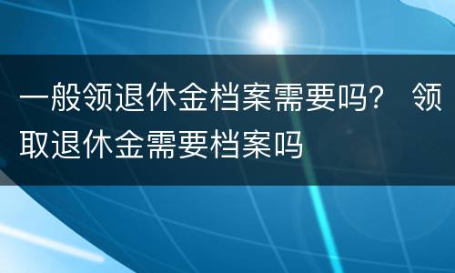 一般领退休金档案需要吗？ 领取退休金需要档案吗