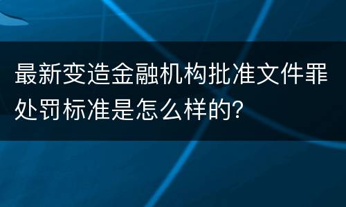 最新变造金融机构批准文件罪处罚标准是怎么样的？