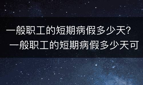 一般职工的短期病假多少天？ 一般职工的短期病假多少天可以休