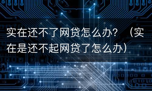 实在还不了网贷怎么办？（实在是还不起网贷了怎么办）