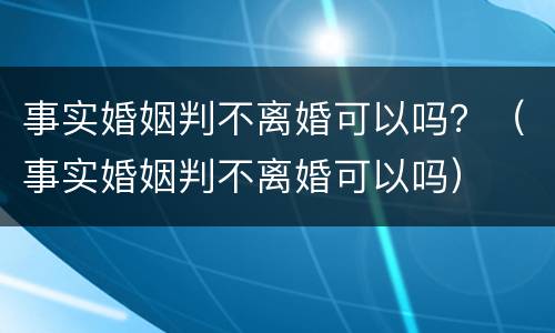事实婚姻判不离婚可以吗？（事实婚姻判不离婚可以吗）