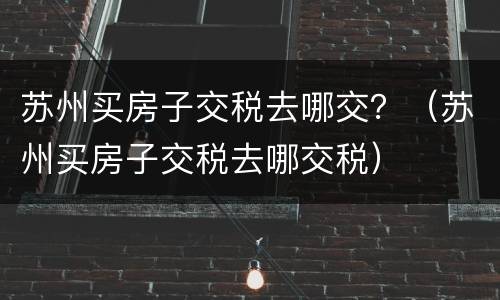 苏州买房子交税去哪交？（苏州买房子交税去哪交税）