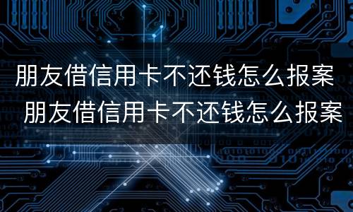 朋友借信用卡不还钱怎么报案 朋友借信用卡不还钱怎么报案他