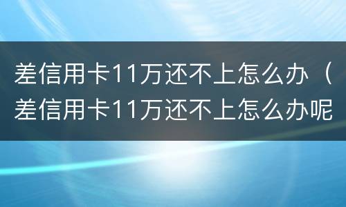 差信用卡11万还不上怎么办（差信用卡11万还不上怎么办呢）