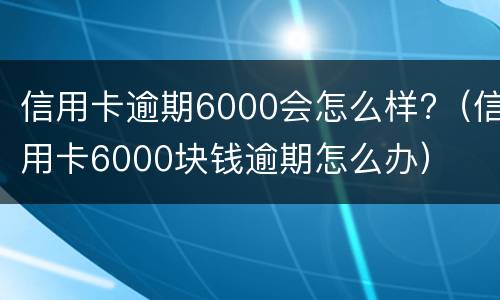 信用卡逾期6000会怎么样?（信用卡6000块钱逾期怎么办）