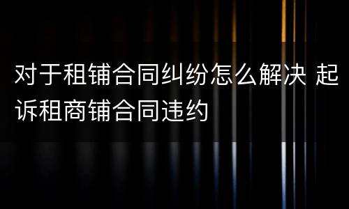 对于租铺合同纠纷怎么解决 起诉租商铺合同违约