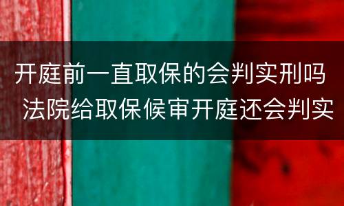开庭前一直取保的会判实刑吗 法院给取保候审开庭还会判实刑吗